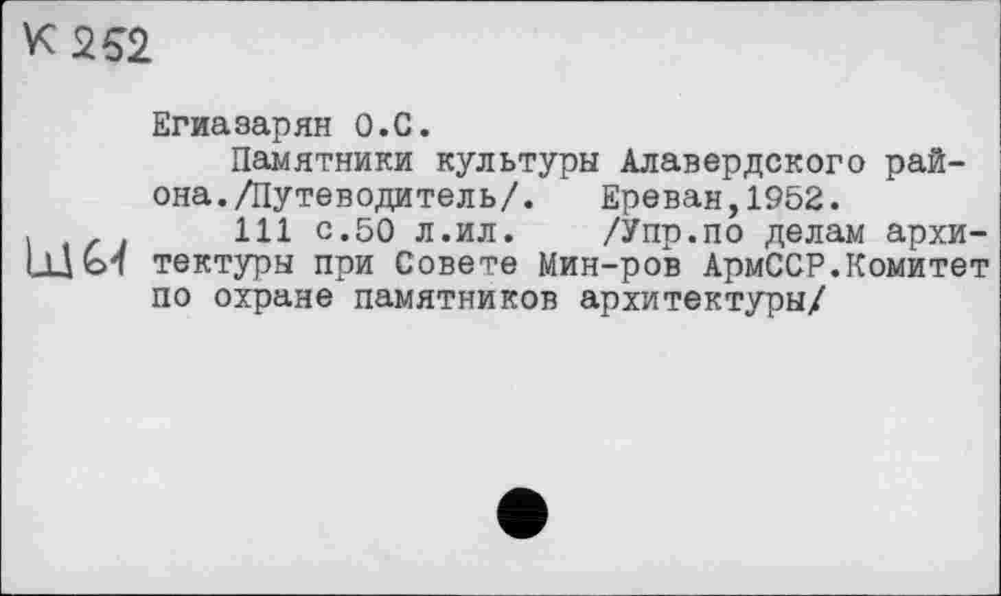 ﻿к 252
Егиазарян О.С.
Памятники культуры Алавердского района. /Путеводитель/. Ереван,1952.
,	111 с.50 л.ил. /Упр.по делам архи-
Ijjol тектуры при Совете Мин-ров АрмССР.Комитет по охране памятников архитектуры/